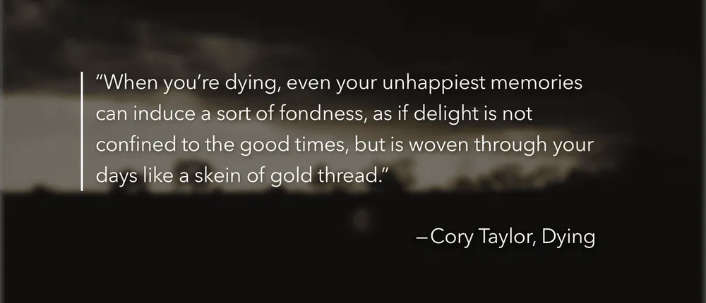 A quotation from Cory Taylor: When you’re dying, even your unhappiest memories can induce a sort of fondness, as if delight is not confined to the good times, but is woven through your days like a skein of gold thread.